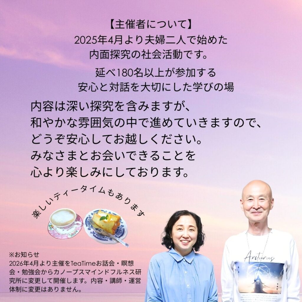 【主催者について】
2025年4月から、夫婦二人で始めた内面探究の社会活動です。

延べ180名以上が参加する、安心と対話を大切にした学びの場

内容は深い探究を含みますが、和やかな雰囲気の中で進めていきますので、どうぞ安心してお越しください。
みなさまとお会いできることを心より楽しみにしております。

楽しいティータイムもあります。

※お知らせ
2026年4月より主催をTeaTimeお話会・瞑想会・勉強会からカノープスマインドフルネス研究所に変更して開催します。内容・講師・運営体制に変更はありません。
