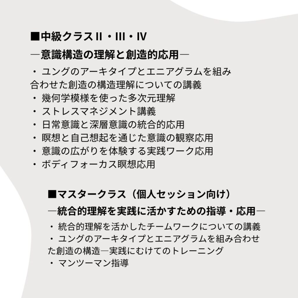 ■中級クラスⅡ・Ⅲ・Ⅳ
―意識構造の理解と創造的応用―
・ ユングのアーキタイプとエニアグラムを組み合わせた創造の構造理解についての講義
・ 幾何学模様を使った多次元理解
・ ストレスマネジメント講義
・ 日常意識と深層意識の統合的応用
・ 瞑想と自己想起を通じた意識の観察応用
・ 意識の広がりを体験する実践ワーク応用
・ ボディフォーカス瞑想応用

■マスタークラス（個人セッション向け）
―統合的理解を実践に活かすための指導・応用―
・ 統合的理解を活かしたチームワークについての講義
・ ユングのアーキタイプとエニアグラムを組み合わせた創造の構造―実践にむけてのトレーニング
・ マンツーマン指導